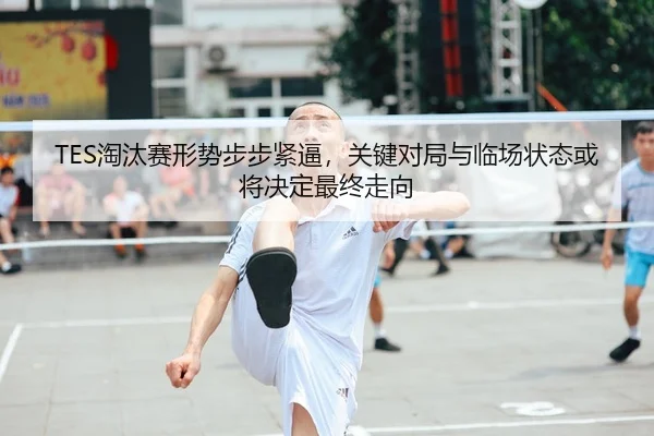 TES淘汰赛形势步步紧逼，关键对局与临场状态或将决定最终走向